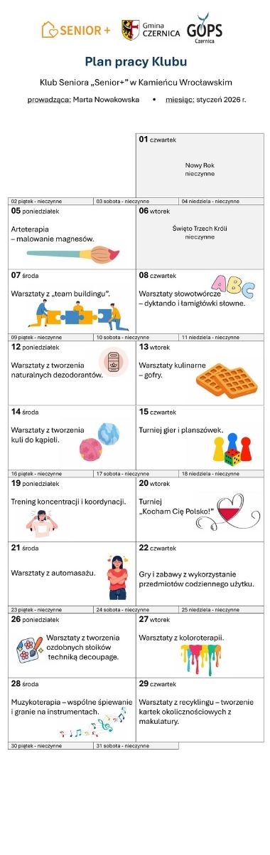 Nagłówek przestawiający logotypy programu „Senior+”, GOPS w Czernicy i Gminy Czernica oraz tekst: Plan pracy klubu;  Klub Seniora „Senior+” w Kamieńcu Wrocławskim; prowadząca: Marta Nowakowska; miesiąc: styczeń 2026 r. Poniżej tabela w formie kalendarza; dni, w których klub jest nieczynny – z szarym tłem, w pozostałych dniach informacje o planowanych zajęciach ozdobione drobnymi grafikami ilustrującymi tekst: 05 poniedziałek: Arteterapia – malowanie magnesów 07 środa: Warsztaty z „team buildingu 08 czwartek: Warsztaty słowotwórcze – dyktando i łamigłówki słowne 12 poniedziałek: Warsztaty z tworzenia naturalnych dezodorantów 13 wtorek: Warsztaty kulinarne – gofry. 14 środa: Warsztaty z tworzenia kuli do kąpieli. 15 czwartek: Turniej gier i planszówek. 19 poniedziałek: Trening koncentracji i koordynacji. 20 wtorek: Turniej „Kocham Cię Polsko!” 21 środa: Warsztaty z automasażu. 22 czwartek: Gry i zabawy z wykorzystanie przedmiotów codziennego użytku. 26 poniedziałek: Warsztaty z tworzenia ozdobnych słoików techniką decoupage. 27 wtorek: Warsztaty z koloroterapii. 28 środa: Muzykoterapia – wspólne śpiewanie i granie na instrumentach. 29 czwartek: Warsztaty z recyklingu – tworzenie kartek okolicznościowych z makulatury.