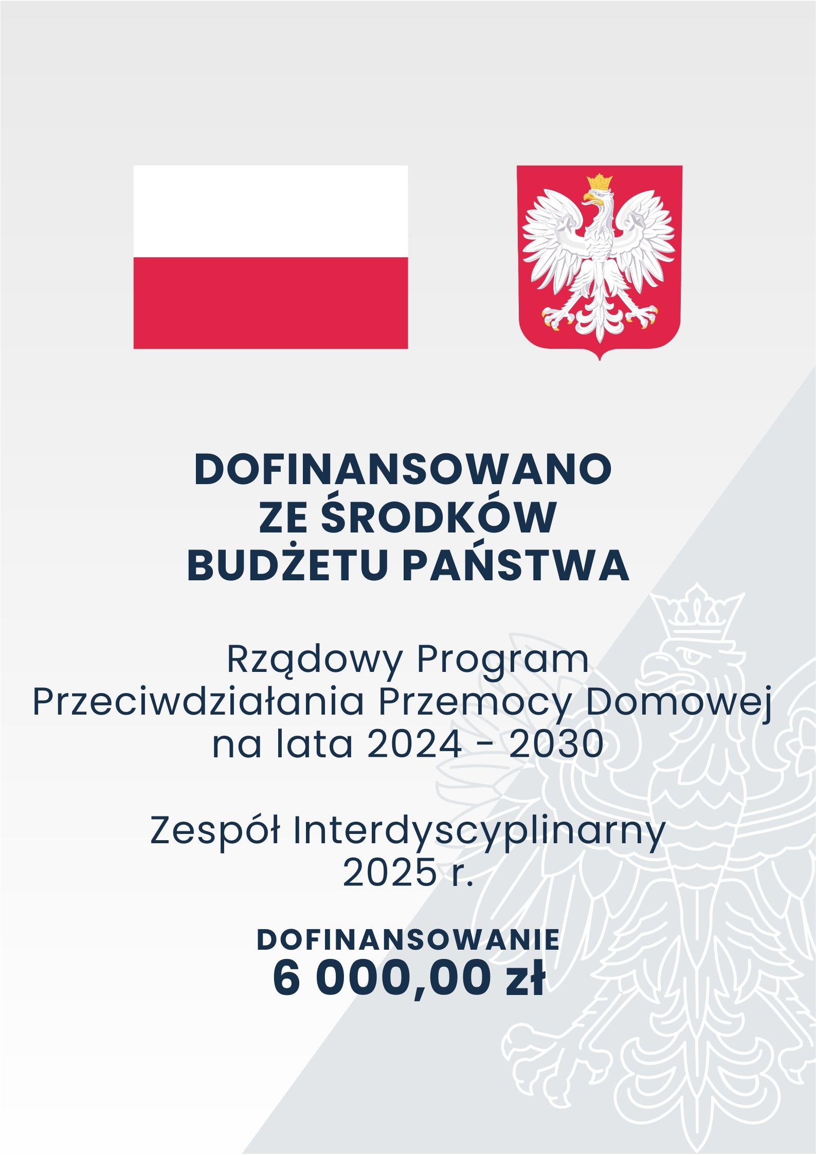 Szare tło o dwóch odcieniach z zarysem orła w koronie; na górze na pierwszym planie flaga oraz godło Polski; poniżej tekst o treści: „Dofinansowano ze środków Budżetu Państwa Rządowy Program Przeciwdziałania Przemocy Domowej na lata 2024-2030 Zespół Interdyscyplinarny 2025 r. Dofinansowanie 6 000,00 zł”